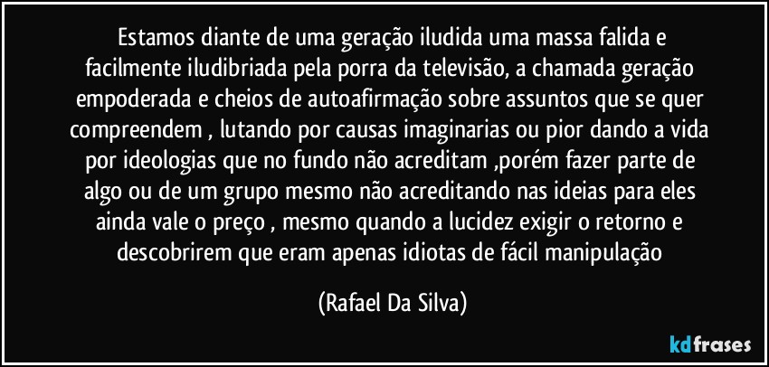 ⁠Estamos diante de uma geração iludida uma massa falida e facilmente iludibriada pela porra da televisão, a chamada geração empoderada e cheios de autoafirmação sobre assuntos que se quer compreendem , lutando por causas imaginarias ou pior dando a vida por ideologias que no fundo não acreditam ,porém fazer parte de algo ou de um grupo mesmo não acreditando nas ideias para eles ainda vale o preço , mesmo quando a lucidez exigir o retorno e descobrirem que eram apenas idiotas de fácil manipulação (Rafael Da Silva)