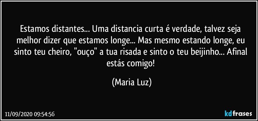 Estamos distantes... Uma distancia curta é verdade, talvez seja melhor dizer que estamos longe... Mas mesmo estando longe, eu sinto teu cheiro, "ouço" a tua risada  e sinto o teu beijinho... Afinal estás comigo! (Maria Luz)