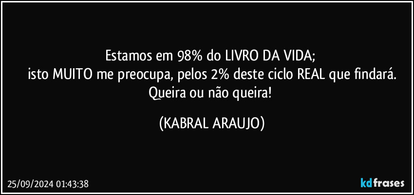 Estamos em 98% do LIVRO DA VIDA; 
isto MUITO me preocupa, pelos 2% deste ciclo REAL que findará.
Queira ou não queira! (KABRAL ARAUJO)