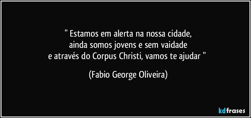 '' Estamos em alerta na nossa cidade,
ainda somos jovens e sem vaidade
e através do Corpus Christi, vamos te ajudar '' (Fabio George Oliveira)