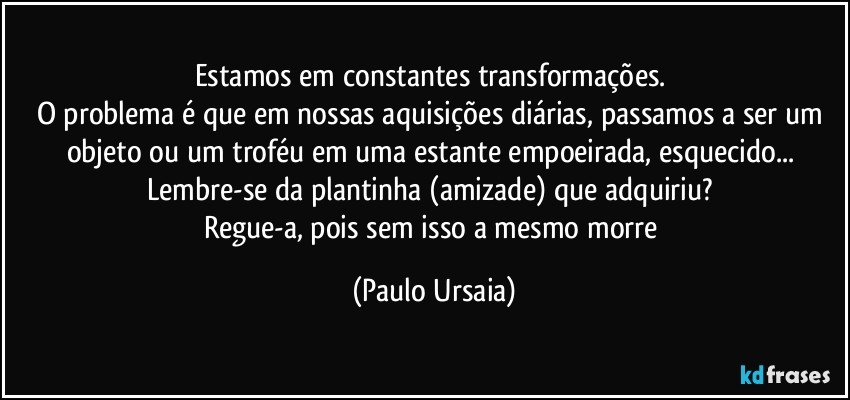 Estamos em constantes transformações. 
O problema é que em nossas aquisições diárias, passamos a ser um objeto ou um troféu em uma estante empoeirada, esquecido... 
Lembre-se da plantinha (amizade) que adquiriu? 
Regue-a, pois sem isso a mesmo morre (Paulo Ursaia)