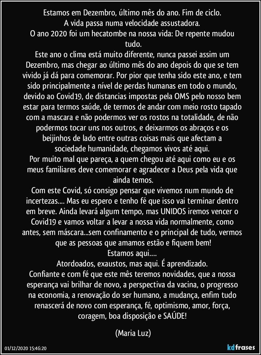 Estamos em Dezembro, último mês do ano. Fim de ciclo. 
A vida passa numa velocidade assustadora. 
O ano 2020 foi um hecatombe na nossa vida: De repente mudou tudo.
Este ano o clima está muito diferente, nunca passei assim um Dezembro, mas chegar ao último mês do ano depois do que se tem vivido já dá para comemorar. Por pior que tenha sido este ano, e tem sido principalmente a nível de perdas humanas em todo o mundo, devido ao Covid19, de distancias impostas pela OMS pelo nosso bem estar para termos saúde, de termos de andar com meio rosto tapado com a mascara e não podermos ver os rostos na totalidade, de não podermos tocar uns nos outros, e deixarmos os abraços e os beijinhos de lado entre outras coisas mais que afectam a sociedade/humanidade, chegamos vivos até aqui. 
Por muito mal que pareça, a quem chegou até aqui como eu e os meus familiares deve comemorar e agradecer a Deus pela vida que ainda temos.
Com este Covid, só consigo pensar que vivemos num mundo de incertezas... Mas eu espero e tenho fé que isso vai terminar dentro em breve. Ainda levará algum tempo, mas UNIDOS iremos vencer o Covid19 e vamos voltar a levar a nossa vida normalmente, como antes, sem máscara...sem confinamento e o principal de tudo, vermos que as pessoas que amamos estão e fiquem bem!
Estamos aqui…. 
Atordoados, exaustos, mas aqui. É aprendizado. 
Confiante  e com fé que este mês teremos novidades, que a nossa esperança vai brilhar de novo, a perspectiva da vacina, o progresso na economia, a renovação do ser humano, a mudança, enfim tudo renascerá de novo com esperança, fé, optimismo, amor, força, coragem, boa disposição e SAÚDE! (Maria Luz)