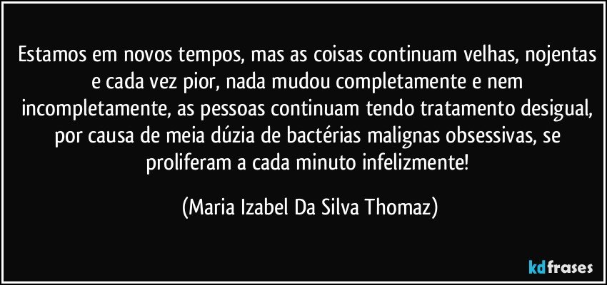 Estamos em novos tempos, mas as coisas continuam velhas, nojentas e cada vez pior, nada mudou completamente e nem incompletamente, as pessoas continuam tendo tratamento desigual, por causa de meia dúzia de bactérias malignas obsessivas, se proliferam a cada minuto infelizmente! (Maria Izabel Da Silva Thomaz)