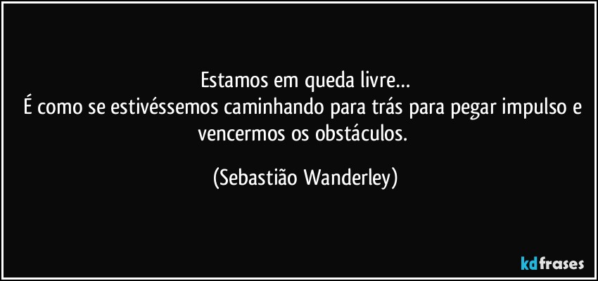 Estamos em queda livre…
É como se estivéssemos caminhando para trás para pegar impulso e vencermos os obstáculos. (Sebastião Wanderley)