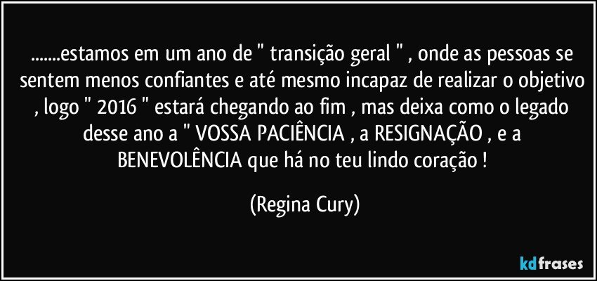 ...estamos em um ano de " transição geral " ,  onde as pessoas se sentem menos confiantes e até mesmo incapaz de realizar o objetivo , logo " 2016 " estará chegando ao fim , mas deixa como  o   legado  desse ano a " VOSSA PACIÊNCIA , a RESIGNAÇÃO , e  a BENEVOLÊNCIA que há no teu lindo coração ! (Regina Cury)