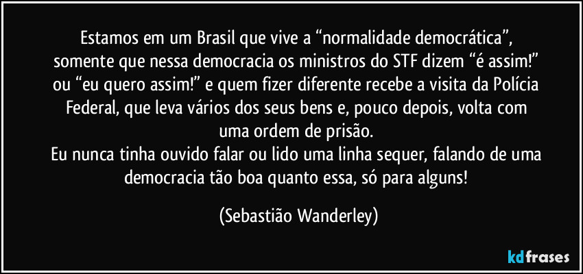 Estamos em um Brasil que vive a “normalidade democrática”, somente que nessa democracia os ministros do STF dizem “é assim!” ou “eu quero assim!” e quem fizer diferente recebe a visita da Polícia Federal, que leva vários dos seus bens e, pouco depois, volta com uma ordem de prisão. 
Eu nunca tinha ouvido falar ou lido uma linha sequer, falando de uma democracia tão boa quanto essa, só para alguns! (Sebastião Wanderley)