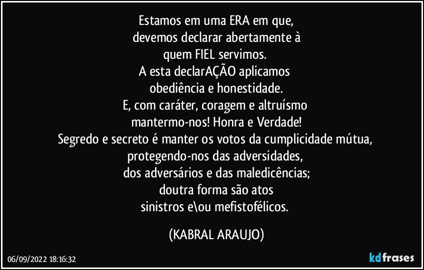 ⁠Estamos em uma ERA em que, 
devemos declarar abertamente à
quem FIEL servimos. 
A esta declarAÇÃO aplicamos 
obediência e honestidade.
E, com caráter, coragem e altruísmo 
mantermo-nos! Honra e Verdade!
Segredo e secreto é manter os votos da cumplicidade mútua, 
protegendo-nos das adversidades, 
dos adversários e das maledicências;
doutra forma são atos
sinistros e\ou mefistofélicos. (KABRAL ARAUJO)