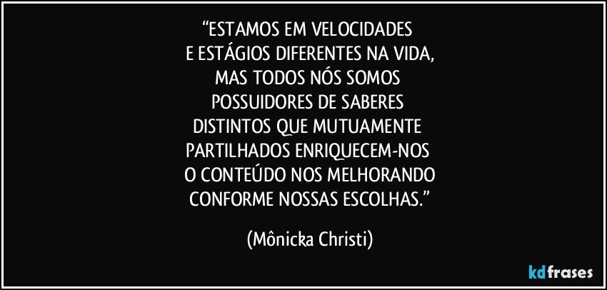 “ESTAMOS EM VELOCIDADES 
E ESTÁGIOS DIFERENTES NA VIDA,
MAS TODOS NÓS SOMOS 
POSSUIDORES DE SABERES 
DISTINTOS QUE MUTUAMENTE 
PARTILHADOS ENRIQUECEM-NOS 
O CONTEÚDO NOS MELHORANDO
 CONFORME NOSSAS ESCOLHAS.” (Mônicka Christi)