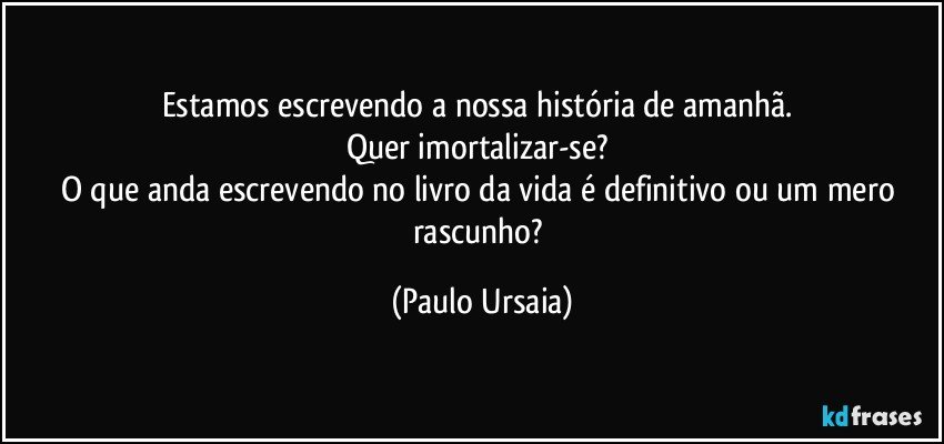 Estamos escrevendo a nossa história de amanhã. 
Quer imortalizar-se? 
O que anda escrevendo no livro da vida é definitivo ou um mero rascunho? (Paulo Ursaia)