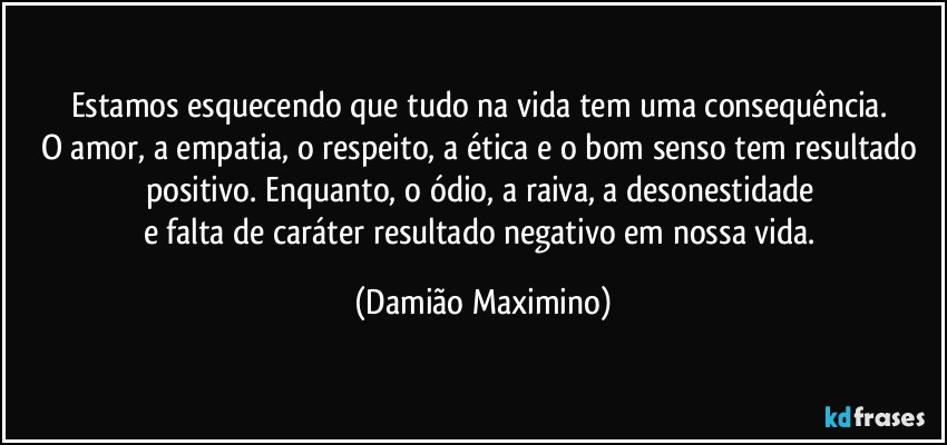 Estamos esquecendo que tudo na vida tem uma consequência. 
O amor, a empatia, o respeito, a ética e o bom senso tem resultado positivo. Enquanto, o ódio, a raiva, a desonestidade 
e falta de caráter resultado negativo em nossa vida. (Damião Maximino)