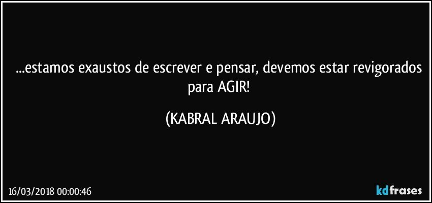 ...estamos exaustos de escrever e pensar, devemos estar revigorados para AGIR! (KABRAL ARAUJO)