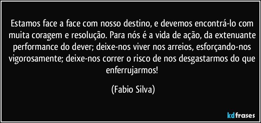 Estamos face a face com nosso destino, e devemos encontrá-lo com muita coragem e resolução. Para nós é a vida de ação, da extenuante performance do dever; deixe-nos viver nos arreios, esforçando-nos vigorosamente; deixe-nos correr o risco de nos desgastarmos do que enferrujarmos! (Fabio Silva)