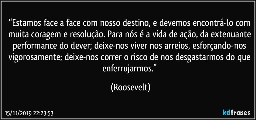 “Estamos face a face com nosso destino, e devemos encontrá-lo com muita coragem e resolução. Para nós é a vida de ação, da extenuante performance do dever; deixe-nos viver nos arreios, esforçando-nos vigorosamente; deixe-nos correr o risco de nos desgastarmos do que enferrujarmos.” (Roosevelt)