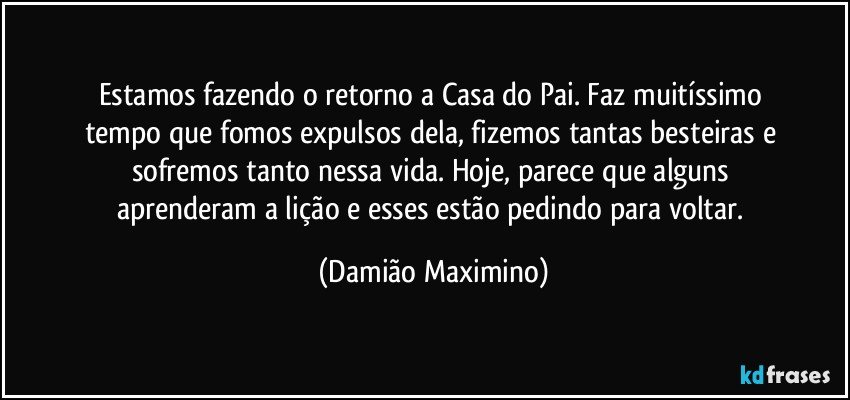 Estamos fazendo o retorno a Casa do Pai. Faz muitíssimo 
tempo que fomos expulsos dela, fizemos tantas besteiras e 
sofremos tanto nessa vida. Hoje, parece que alguns 
aprenderam a lição e esses estão pedindo para voltar. (Damião Maximino)