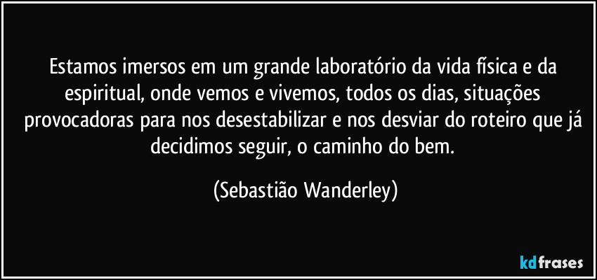 Estamos imersos em um grande laboratório da vida física e da espiritual, onde vemos e vivemos, todos os dias, situações provocadoras para nos desestabilizar e nos desviar do roteiro que já decidimos seguir, o caminho do bem. (Sebastião Wanderley)