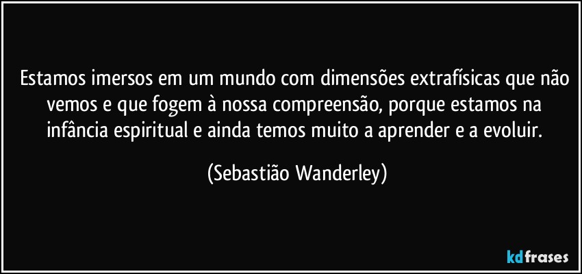 Estamos imersos em um mundo com dimensões extrafísicas que não vemos e que fogem à nossa compreensão, porque estamos na infância espiritual e ainda temos muito a aprender e a evoluir. (Sebastião Wanderley)