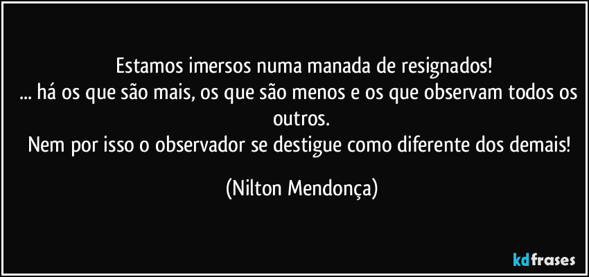 ⁠Estamos imersos numa manada de resignados!
... há os que são mais, os que são menos e os que observam todos os outros.
Nem por isso o observador se destigue como diferente dos demais! (Nilton Mendonça)