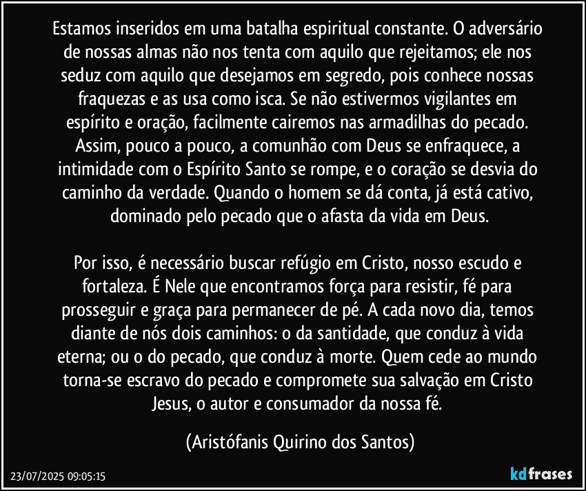 Estamos inseridos em uma batalha espiritual constante. O adversário de nossas almas não nos tenta com aquilo que rejeitamos; ele nos seduz com aquilo que desejamos em segredo, pois conhece nossas fraquezas e as usa como isca. Se não estivermos vigilantes em espírito e oração, facilmente cairemos nas armadilhas do pecado. Assim, pouco a pouco, a comunhão com Deus se enfraquece, a intimidade com o Espírito Santo se rompe, e o coração se desvia do caminho da verdade. Quando o homem se dá conta, já está cativo, dominado pelo pecado que o afasta da vida em Deus.

Por isso, é necessário buscar refúgio em Cristo, nosso escudo e fortaleza. É Nele que encontramos força para resistir, fé para prosseguir e graça para permanecer de pé. A cada novo dia, temos diante de nós dois caminhos: o da santidade, que conduz à vida eterna; ou o do pecado, que conduz à morte. Quem cede ao mundo torna-se escravo do pecado e compromete sua salvação em Cristo Jesus, o autor e consumador da nossa fé. (Aristófanis Quirino dos Santos)