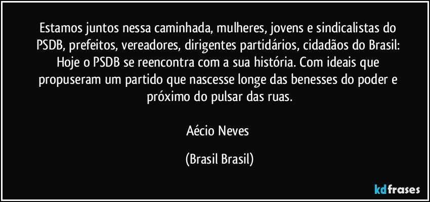 Estamos juntos nessa caminhada, mulheres, jovens e sindicalistas do PSDB, prefeitos, vereadores, dirigentes partidários, cidadãos do Brasil: Hoje o PSDB se reencontra com a sua história. Com ideais que propuseram um partido que nascesse longe das benesses do poder e próximo do pulsar das ruas.

Aécio Neves (Brasil Brasil)