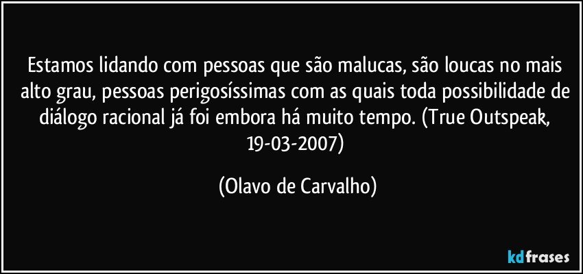 Estamos lidando com pessoas que são malucas, são loucas no mais alto grau, pessoas perigosíssimas com as quais toda possibilidade de diálogo racional já foi embora há muito tempo. (True Outspeak, 19-03-2007) (Olavo de Carvalho)