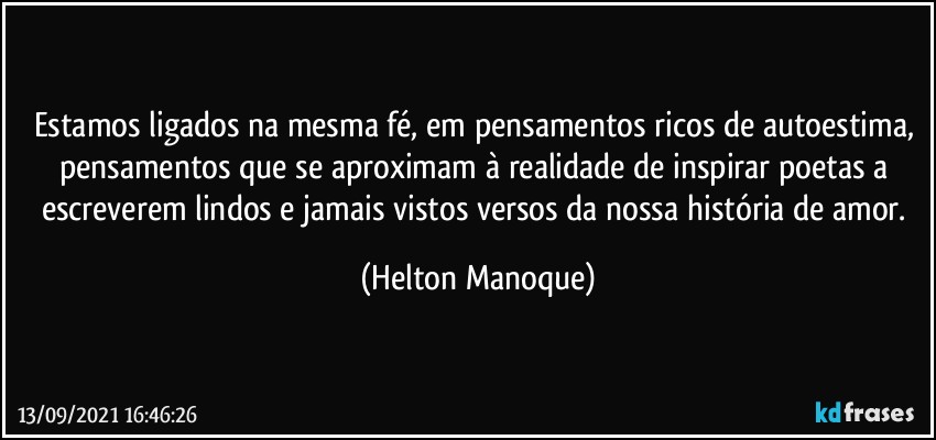 Estamos ligados na mesma fé, em pensamentos ricos de autoestima, pensamentos que se aproximam à realidade de inspirar poetas a escreverem lindos e jamais vistos versos da nossa história de amor. (Helton Manoque)