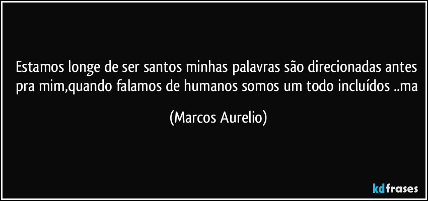 Estamos longe de ser  santos minhas palavras são direcionadas antes pra mim,quando falamos de humanos somos um todo incluídos ..ma (Marcos Aurelio)