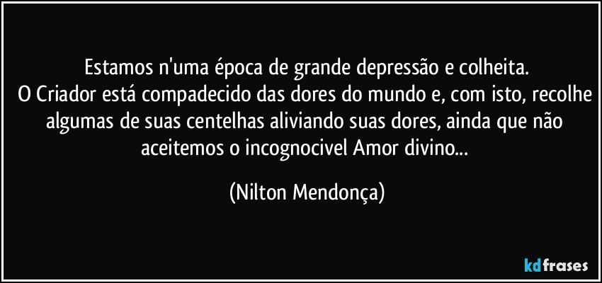 ⁠Estamos n'uma época de grande depressão e colheita. 
O Criador está compadecido das dores do mundo e, com isto, recolhe algumas de suas centelhas aliviando suas dores, ainda que não aceitemos o incognocivel Amor divino... (Nilton Mendonça)