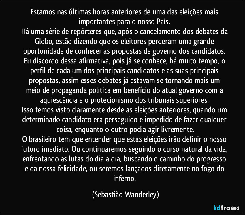 Estamos nas últimas horas anteriores de uma das eleições mais importantes para o nosso País. 
Há uma série de repórteres que, após o cancelamento dos debates da Globo, estão dizendo que os eleitores perderam uma grande oportunidade de conhecer as propostas de governo dos candidatos. Eu discordo dessa afirmativa, pois já se conhece, há muito tempo, o perfil de cada um dos principais candidatos e as suas principais propostas, assim esses debates já estavam se tornando mais um meio de propaganda política em benefício do atual governo com a aquiescência e o protecionismo dos tribunais superiores. 
Isso temos visto claramente desde as eleições anteriores, quando um determinado candidato era perseguido e impedido de fazer qualquer coisa, enquanto o outro podia agir livremente.
O brasileiro tem que entender que estas eleições irão definir o nosso futuro imediato. Ou continuaremos seguindo o curso natural da vida, enfrentando as lutas do dia a dia, buscando o caminho do progresso e da nossa felicidade, ou seremos lançados diretamente no fogo do inferno. (Sebastião Wanderley)