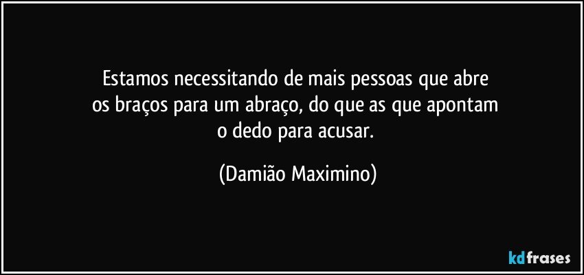 Estamos necessitando de mais pessoas que abre 
os braços para um abraço, do que as que apontam 
o dedo para acusar. (Damião Maximino)