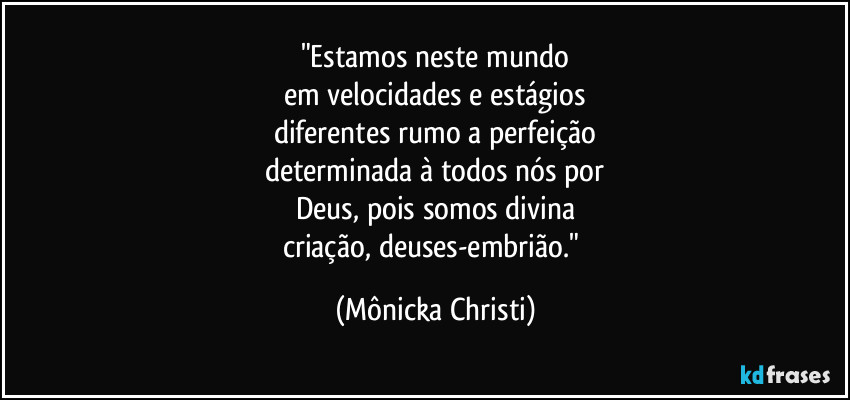 "Estamos neste mundo
em velocidades e estágios
diferentes rumo a perfeição
determinada à todos nós por
Deus, pois somos divina
criação, deuses-embrião." (Mônicka Christi)