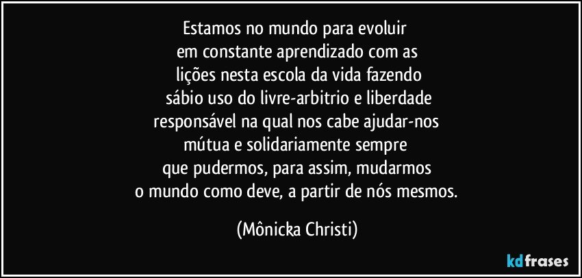 Estamos no mundo para evoluir 
em constante aprendizado com as
 lições nesta escola da vida fazendo
 sábio uso do livre-arbitrio e liberdade
 responsável na qual nos cabe ajudar-nos 
mútua e solidariamente sempre 
que pudermos, para assim, mudarmos
 o mundo como deve, a partir de nós mesmos. (Mônicka Christi)