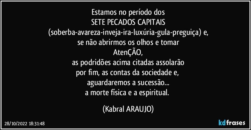 Estamos no período dos
SETE PECADOS CAPITAIS
(soberba-avareza-inveja-ira-luxúria-gula-preguiça) e,
se não abrirmos os olhos e tomar
AtenÇÃO,
as podridões acima citadas assolarão
por fim, as contas da sociedade e, 
aguardaremos a sucessão...
a morte física e a espiritual. (KABRAL ARAUJO)