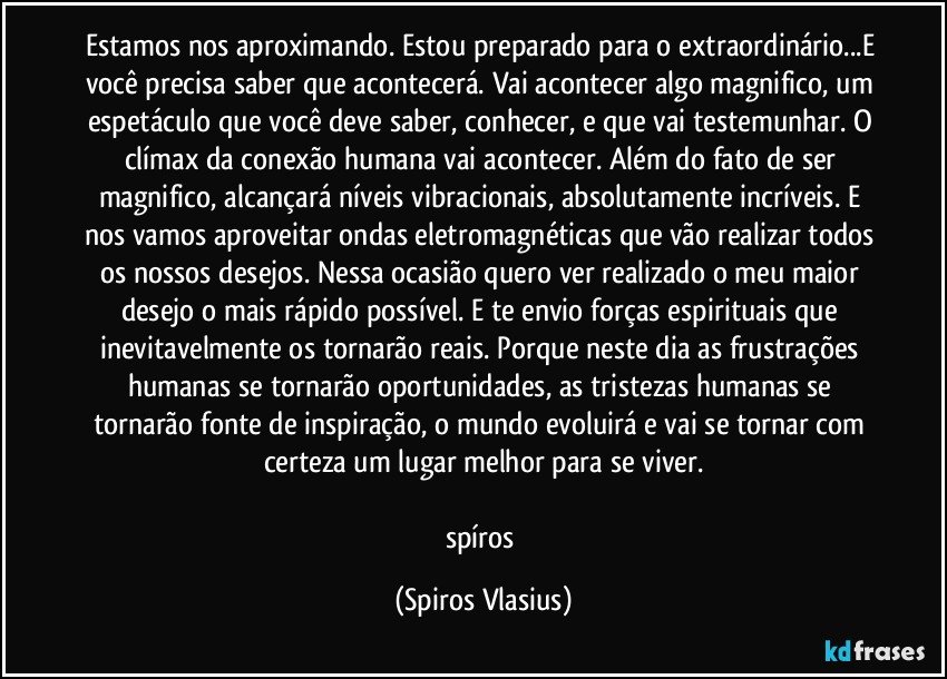 Estamos nos aproximando. Estou preparado para o extraordinário...E você precisa saber que acontecerá. Vai acontecer algo magnifico, um espetáculo que você deve saber, conhecer, e que vai testemunhar. O clímax da conexão humana vai acontecer. Além do fato de ser magnifico, alcançará níveis vibracionais, absolutamente incríveis. E nos vamos aproveitar ondas eletromagnéticas que vão realizar todos os nossos desejos. Nessa ocasião quero ver realizado o meu maior desejo o mais rápido possível. E te envio forças espirituais que inevitavelmente os tornarão reais. Porque neste dia as frustrações humanas se tornarão oportunidades, as tristezas humanas se tornarão fonte de inspiração, o mundo evoluirá e vai se tornar com certeza um lugar melhor para se viver.

spíros (Spiros Vlasius)