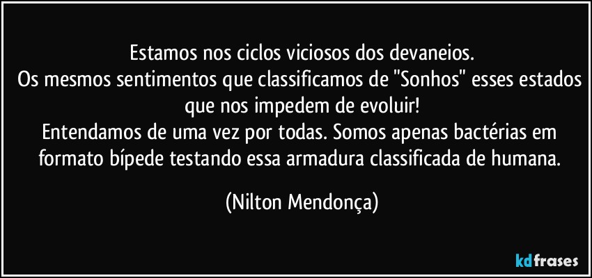 ⁠Estamos nos ciclos viciosos dos devaneios. 
Os mesmos sentimentos que classificamos de "Sonhos" esses estados que nos impedem de evoluir!
Entendamos de uma vez por todas. Somos apenas bactérias em formato bípede testando essa armadura classificada de humana. (Nilton Mendonça)