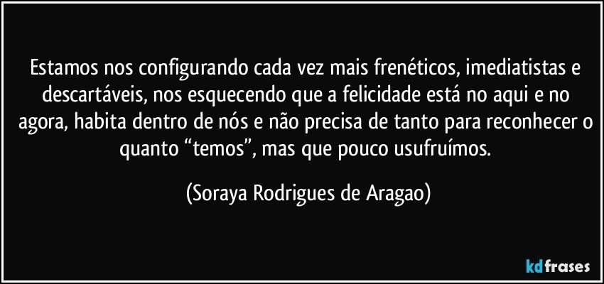 estamos nos configurando cada vez mais frenéticos, imediatistas e descartáveis, nos esquecendo que a felicidade está no aqui e no agora, habita dentro de nós e não precisa de tanto para reconhecer o quanto “temos”, mas que pouco usufruímos. (Soraya Rodrigues de Aragao)