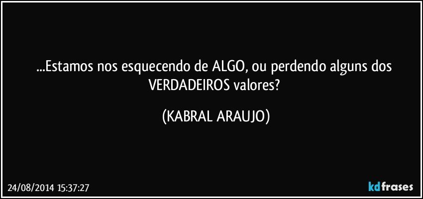 ...Estamos nos esquecendo de ALGO, ou perdendo alguns dos VERDADEIROS valores? (KABRAL ARAUJO)