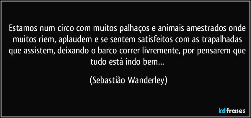 Estamos num circo com muitos palhaços e animais amestrados onde muitos riem, aplaudem e se sentem satisfeitos com as trapalhadas que assistem, deixando o barco correr livremente, por pensarem que tudo está indo bem… (Sebastião Wanderley)