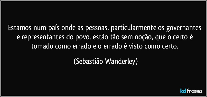 Estamos num país onde as pessoas, particularmente os governantes e representantes do povo, estão tão sem noção, que o certo é tomado como errado e o errado é visto como certo. (Sebastião Wanderley)