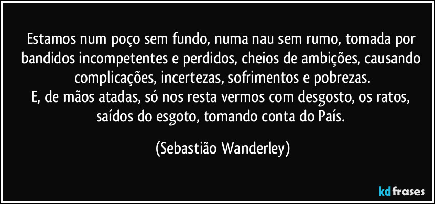 Estamos num poço sem fundo, numa nau sem rumo, tomada por bandidos incompetentes e perdidos, cheios de ambições, causando complicações, incertezas, sofrimentos e pobrezas.
E, de mãos atadas, só nos resta vermos com desgosto, os ratos, saídos do esgoto, tomando conta do País. (Sebastião Wanderley)