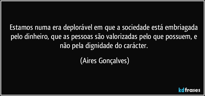 Estamos numa era deplorável em que a sociedade está embriagada pelo dinheiro, que as pessoas são valorizadas pelo que possuem, e não pela dignidade do carácter. (Aires Gonçalves)