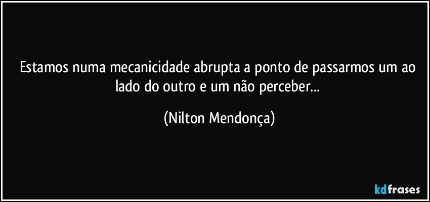 Estamos numa mecanicidade abrupta a ponto de passarmos um ao lado do outro e um não perceber... (Nilton Mendonça)