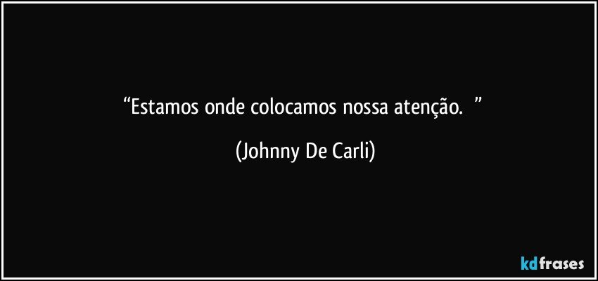 “Estamos onde colocamos nossa atenção.        ” (Johnny De Carli)