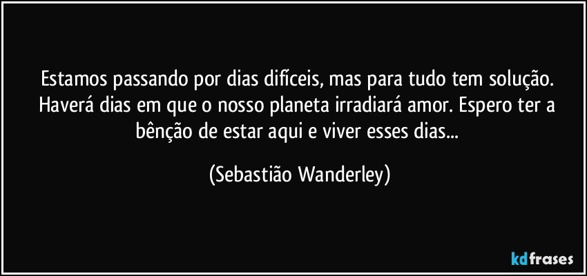 Estamos passando por dias difíceis, mas para tudo tem solução. Haverá dias em que o nosso planeta irradiará amor. Espero ter a bênção de estar aqui e viver esses dias... (Sebastião Wanderley)