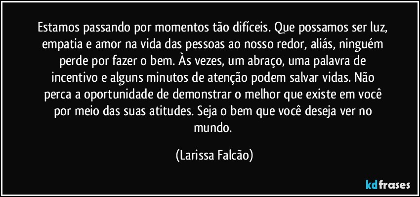 Estamos passando por momentos tão difíceis. Que possamos ser luz, empatia e amor na vida das pessoas ao nosso redor, aliás, ninguém perde por fazer o bem. Às vezes, um abraço, uma palavra de incentivo e alguns minutos de atenção podem salvar vidas. Não perca a oportunidade de demonstrar o melhor que existe em você por meio das suas atitudes. Seja o bem que você deseja ver no mundo. (Larissa Falcão)