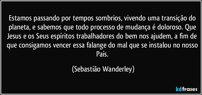 Estamos passando por tempos sombrios, vivendo uma transição do planeta, e sabemos que todo processo de mudança é doloroso. Que Jesus e os Seus espíritos trabalhadores do bem nos ajudem, a fim de que consigamos vencer essa falange do mal que se instalou no nosso País. (Sebastião Wanderley)