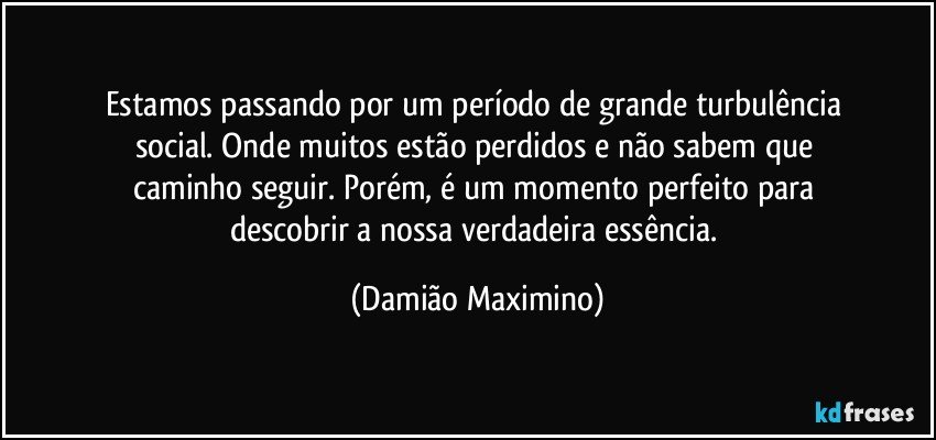 Estamos passando por um período de grande turbulência 
social. Onde muitos estão perdidos e não sabem que 
caminho seguir. Porém, é um momento perfeito para 
descobrir a nossa verdadeira essência. (Damião Maximino)