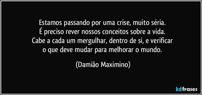 Estamos passando por uma crise, muito séria. 
É preciso rever nossos conceitos sobre a vida. 
Cabe a cada um mergulhar, dentro de si, e verificar 
o que deve mudar para melhorar o mundo. (Damião Maximino)