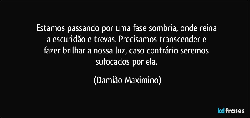 Estamos passando por uma fase sombria, onde reina 
a escuridão e trevas. Precisamos transcender e 
fazer brilhar a nossa luz, caso contrário seremos 
sufocados por ela. (Damião Maximino)