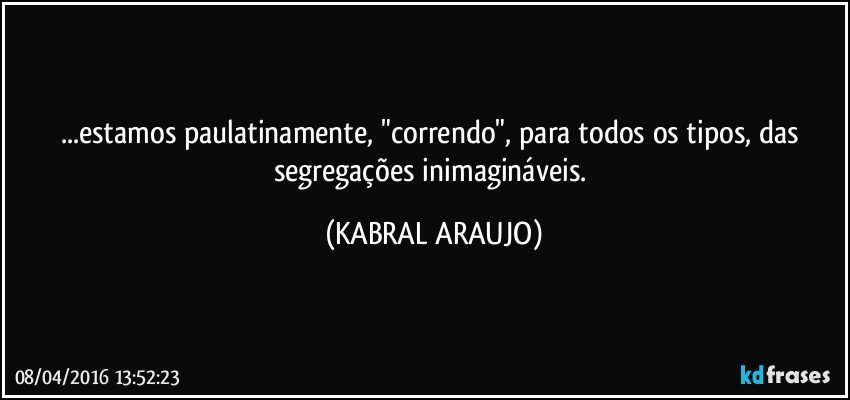 ...estamos paulatinamente, "correndo", para todos os tipos, das segregações inimagináveis. (KABRAL ARAUJO)