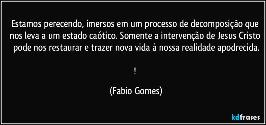 Estamos perecendo, imersos em um processo de decomposição que nos leva a um estado caótico. Somente a intervenção de Jesus Cristo pode nos restaurar e trazer nova vida à nossa realidade apodrecida.
! (Fabio Gomes)